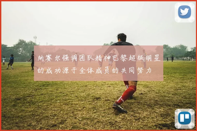 纳赛尔强调团队精神巴黎超级明星的成功源于全体成员的共同努力