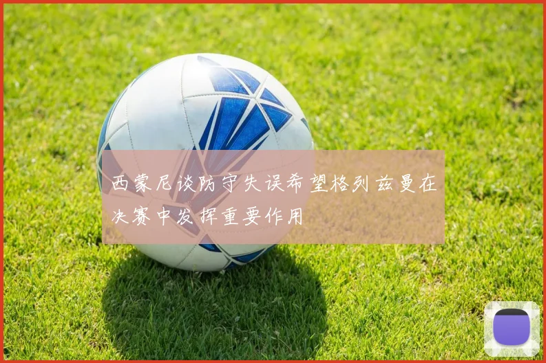 西蒙尼谈防守失误希望格列兹曼在决赛中发挥重要作用