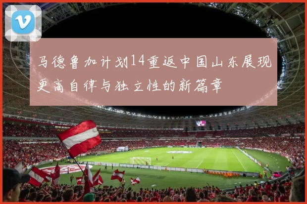 马德鲁加计划14重返中国山东展现更高自律与独立性的新篇章