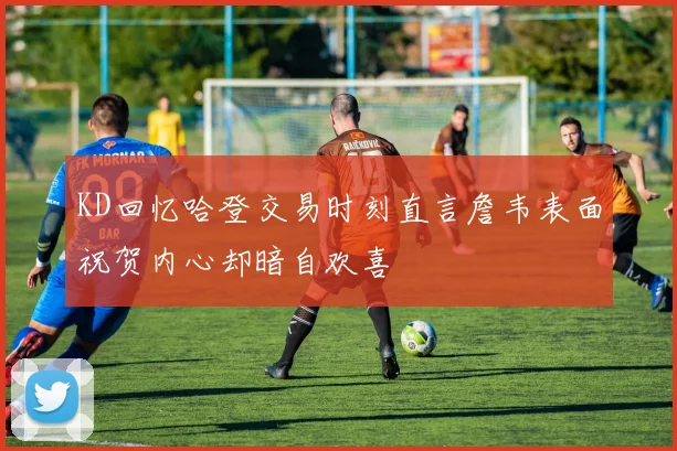 KD回忆哈登交易时刻直言詹韦表面祝贺内心却暗自欢喜