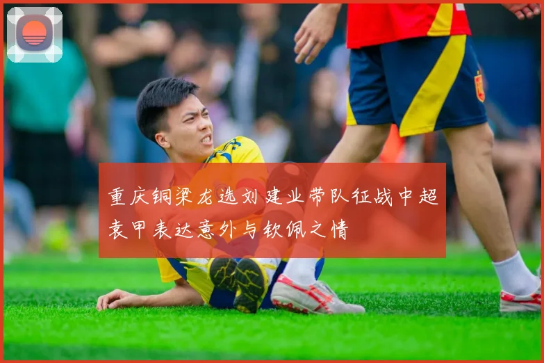 重庆铜梁龙选刘建业带队征战中超袁甲表达意外与钦佩之情