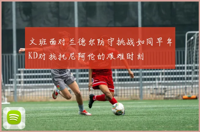文班面对兰德尔防守挑战如同早年KD对抗托尼阿伦的艰难时刻