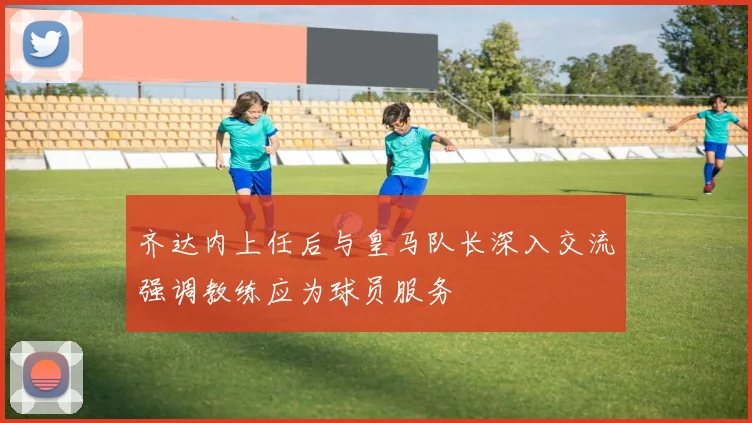 齐达内上任后与皇马队长深入交流强调教练应为球员服务