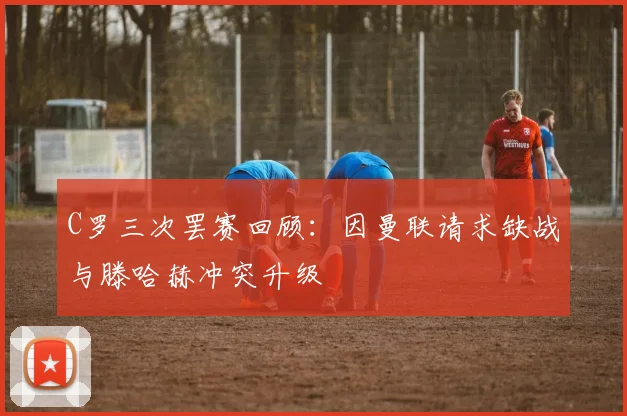 C罗三次罢赛回顾：因曼联请求缺战与滕哈赫冲突升级