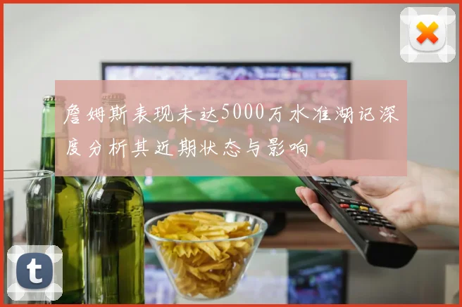 詹姆斯表现未达5000万水准湖记深度分析其近期状态与影响