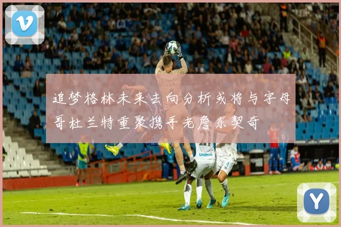 追梦格林未来去向分析或将与字母哥杜兰特重聚携手老詹东契奇