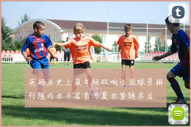 英超历史上最年轻双响法国球员排行阿内尔卡居首马夏尔紧随其后