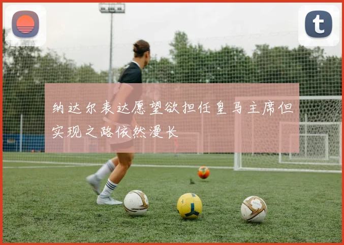纳达尔表达愿望欲担任皇马主席但实现之路依然漫长