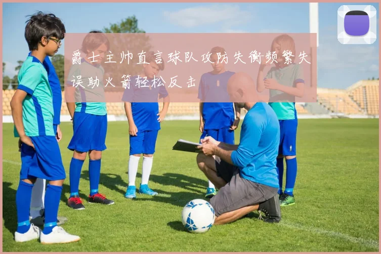 爵士主帅直言球队攻防失衡频繁失误助火箭轻松反击