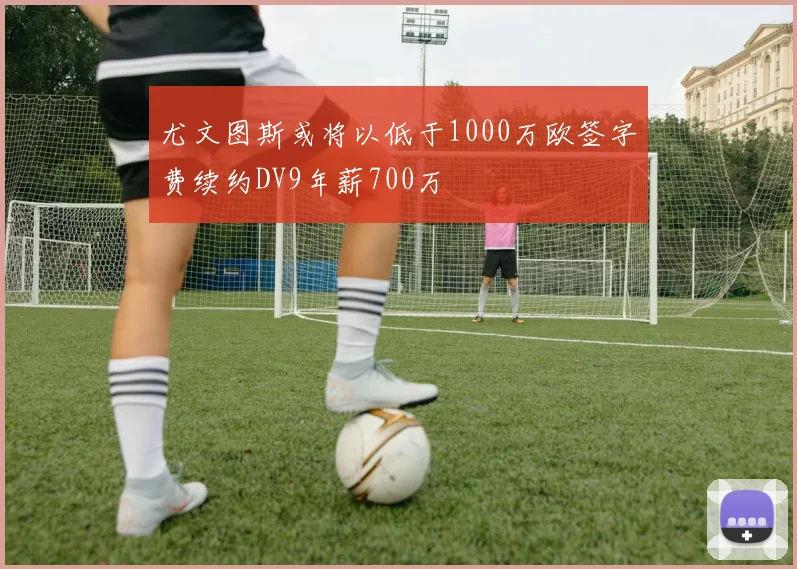 尤文图斯或将以低于1000万欧签字费续约DV9年薪700万