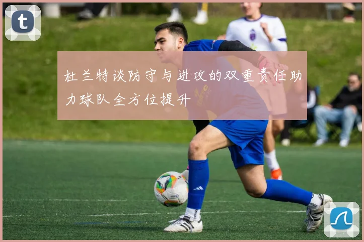 杜兰特谈防守与进攻的双重责任助力球队全方位提升