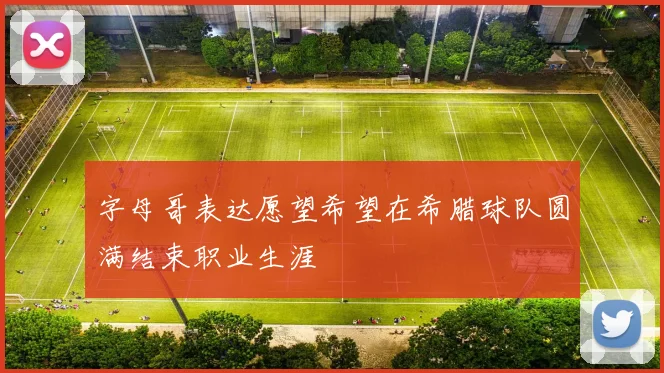 字母哥表达愿望希望在希腊球队圆满结束职业生涯