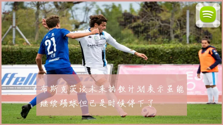 布斯克茨谈未来执教计划表示虽能继续踢球但已是时候停下了