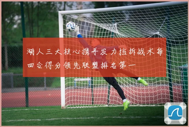 湖人三大核心携手发力挡拆战术每回合得分领先联盟排名第一