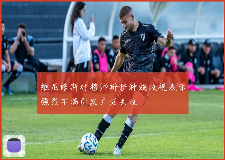 维尼修斯对穆帅辩护种族歧视表示强烈不满引发广泛关注